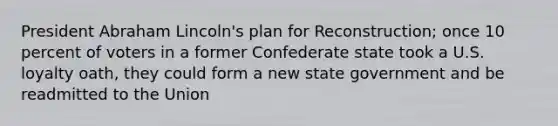 President Abraham Lincoln's plan for Reconstruction; once 10 percent of voters in a former Confederate state took a U.S. loyalty oath, they could form a new state government and be readmitted to the Union