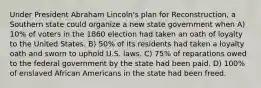 Under President Abraham Lincoln's plan for Reconstruction, a Southern state could organize a new state government when A) 10% of voters in the 1860 election had taken an oath of loyalty to the United States. B) 50% of its residents had taken a loyalty oath and sworn to uphold U.S. laws. C) 75% of reparations owed to the federal government by the state had been paid. D) 100% of enslaved African Americans in the state had been freed.