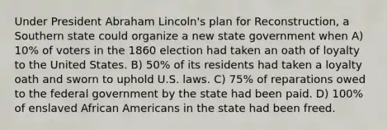 Under President Abraham Lincoln's plan for Reconstruction, a Southern state could organize a new state government when A) 10% of voters in the 1860 election had taken an oath of loyalty to the United States. B) 50% of its residents had taken a loyalty oath and sworn to uphold U.S. laws. C) 75% of reparations owed to the federal government by the state had been paid. D) 100% of enslaved African Americans in the state had been freed.