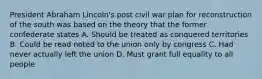 President Abraham Lincoln's post civil war plan for reconstruction of the south was based on the theory that the former confederate states A. Should be treated as conquered territories B. Could be read noted to the union only by congress C. Had never actually left the union D. Must grant full equality to all people