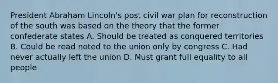 President Abraham Lincoln's post civil war plan for reconstruction of the south was based on the theory that the former confederate states A. Should be treated as conquered territories B. Could be read noted to the union only by congress C. Had never actually left the union D. Must grant full equality to all people