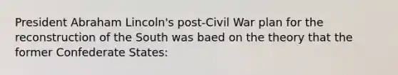 President Abraham Lincoln's post-Civil War plan for the reconstruction of the South was baed on the theory that the former Confederate States: