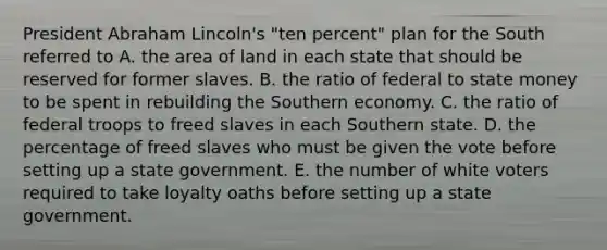 President Abraham Lincoln's "ten percent" plan for the South referred to A. the area of land in each state that should be reserved for former slaves. B. the ratio of federal to state money to be spent in rebuilding the Southern economy. C. the ratio of federal troops to freed slaves in each Southern state. D. the percentage of freed slaves who must be given the vote before setting up a state government. E. the number of white voters required to take loyalty oaths before setting up a state government.