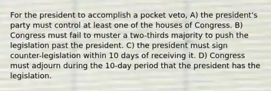 For the president to accomplish a pocket veto, A) the president's party must control at least one of the houses of Congress. B) Congress must fail to muster a two-thirds majority to push the legislation past the president. C) the president must sign counter-legislation within 10 days of receiving it. D) Congress must adjourn during the 10-day period that the president has the legislation.