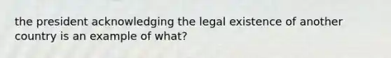 the president acknowledging the legal existence of another country is an example of what?