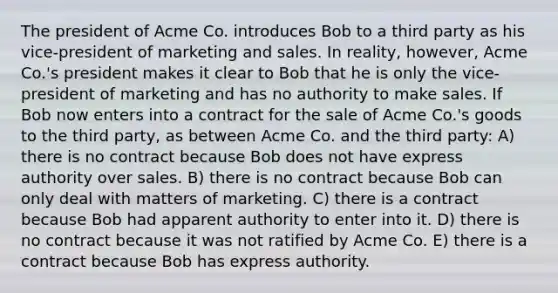 The president of Acme Co. introduces Bob to a third party as his vice-president of marketing and sales. In reality, however, Acme Co.'s president makes it clear to Bob that he is only the vice-president of marketing and has no authority to make sales. If Bob now enters into a contract for the sale of Acme Co.'s goods to the third party, as between Acme Co. and the third party: A) there is no contract because Bob does not have express authority over sales. B) there is no contract because Bob can only deal with matters of marketing. C) there is a contract because Bob had apparent authority to enter into it. D) there is no contract because it was not ratified by Acme Co. E) there is a contract because Bob has express authority.