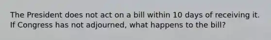 The President does not act on a bill within 10 days of receiving it. If Congress has not adjourned, what happens to the bill?