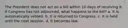 The President does not act on a bill within 10 days of receiving it. If Congress has not adjourned, what happens to the bill? a. It is automatically vetoed. b. It is returned to Congress. c. It is held until the next session. d. It becomes law.