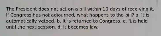 The President does not act on a bill within 10 days of receiving it. If Congress has not adjourned, what happens to the bill? a. It is automatically vetoed. b. It is returned to Congress. c. It is held until the next session. d. It becomes law.