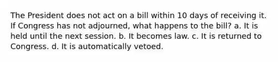 The President does not act on a bill within 10 days of receiving it. If Congress has not adjourned, what happens to the bill? a. It is held until the next session. b. It becomes law. c. It is returned to Congress. d. It is automatically vetoed.