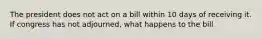 The president does not act on a bill within 10 days of receiving it. If congress has not adjourned, what happens to the bill