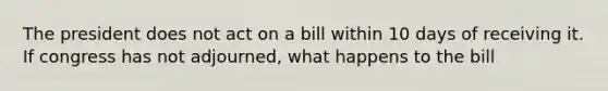 The president does not act on a bill within 10 days of receiving it. If congress has not adjourned, what happens to the bill