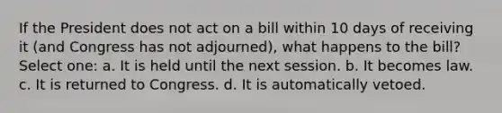 If the President does not act on a bill within 10 days of receiving it (and Congress has not adjourned), what happens to the bill? Select one: a. It is held until the next session. b. It becomes law. c. It is returned to Congress. d. It is automatically vetoed.