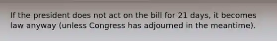 If the president does not act on the bill for 21 days, it becomes law anyway (unless Congress has adjourned in the meantime).