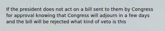 If the president does not act on a bill sent to them by Congress for approval knowing that Congress will adjourn in a few days and the bill will be rejected what kind of veto is this