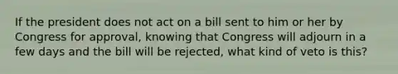 If the president does not act on a bill sent to him or her by Congress for approval, knowing that Congress will adjourn in a few days and the bill will be rejected, what kind of veto is this?