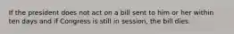 If the president does not act on a bill sent to him or her within ten days and if Congress is still in session, the bill dies.