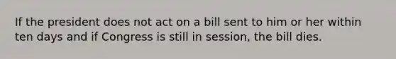 If the president does not act on a bill sent to him or her within ten days and if Congress is still in session, the bill dies.