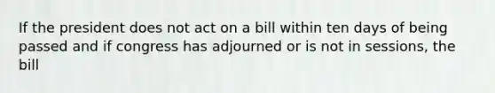 If the president does not act on a bill within ten days of being passed and if congress has adjourned or is not in sessions, the bill