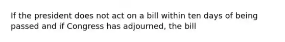 If the president does not act on a bill within ten days of being passed and if Congress has adjourned, the bill