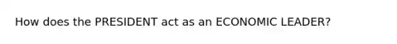 How does the PRESIDENT act as an ECONOMIC LEADER?