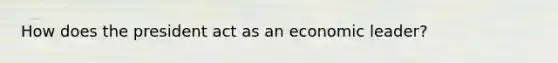 How does the president act as an economic leader?