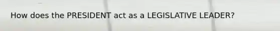 How does the PRESIDENT act as a LEGISLATIVE LEADER?