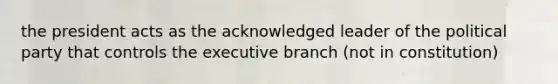 the president acts as the acknowledged leader of the political party that controls the executive branch (not in constitution)