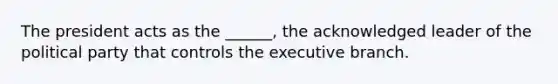 The president acts as the ______, the acknowledged leader of the political party that controls the executive branch.