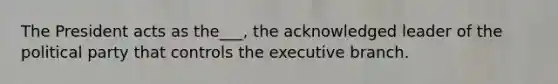 The President acts as the___, the acknowledged leader of the political party that controls the executive branch.