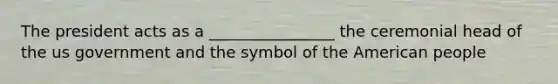 The president acts as a ________________ the ceremonial head of the us government and the symbol of the American people