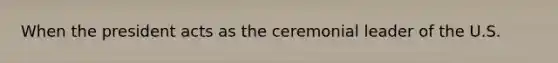When the president acts as the ceremonial leader of the U.S.