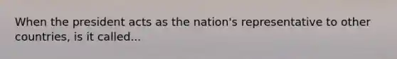 When the president acts as the nation's representative to other countries, is it called...