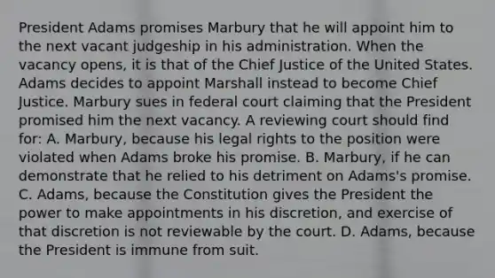 President Adams promises Marbury that he will appoint him to the next vacant judgeship in his administration. When the vacancy opens, it is that of the Chief Justice of the United States. Adams decides to appoint Marshall instead to become Chief Justice. Marbury sues in federal court claiming that the President promised him the next vacancy. A reviewing court should find for: A. Marbury, because his legal rights to the position were violated when Adams broke his promise. B. Marbury, if he can demonstrate that he relied to his detriment on Adams's promise. C. Adams, because the Constitution gives the President the power to make appointments in his discretion, and exercise of that discretion is not reviewable by the court. D. Adams, because the President is immune from suit.