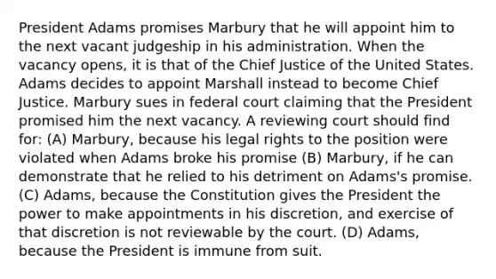 President Adams promises Marbury that he will appoint him to the next vacant judgeship in his administration. When the vacancy opens, it is that of the Chief Justice of the United States. Adams decides to appoint Marshall instead to become Chief Justice. Marbury sues in federal court claiming that the President promised him the next vacancy. A reviewing court should find for: (A) Marbury, because his legal rights to the position were violated when Adams broke his promise (B) Marbury, if he can demonstrate that he relied to his detriment on Adams's promise. (C) Adams, because the Constitution gives the President the power to make appointments in his discretion, and exercise of that discretion is not reviewable by the court. (D) Adams, because the President is immune from suit.