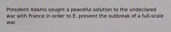 President Adams sought a peaceful solution to the undeclared war with France in order to E. prevent the outbreak of a full-scale war.