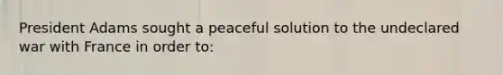 President Adams sought a peaceful solution to the undeclared war with France in order to: