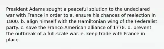 President Adams sought a peaceful solution to the undeclared war with France in order to a. ensure his chances of reelection in 1800. b. align himself with the Hamiltonian wing of the Federalist party. c. save the Franco-American alliance of 1778. d. prevent the outbreak of a full-scale war. e. keep trade with France in place.