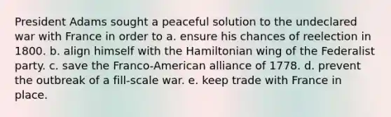 President Adams sought a peaceful solution to the undeclared war with France in order to a. ensure his chances of reelection in 1800. b. align himself with the Hamiltonian wing of the <a href='https://www.questionai.com/knowledge/k2mnRpqTVE-federalist-party' class='anchor-knowledge'>federalist party</a>. c. save the Franco-American alliance of 1778. d. prevent the outbreak of a fill-scale war. e. keep trade with France in place.