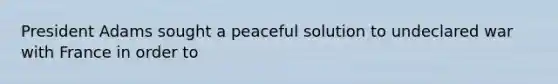 President Adams sought a peaceful solution to undeclared war with France in order to