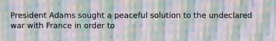 President Adams sought a peaceful solution to the undeclared war with France in order to