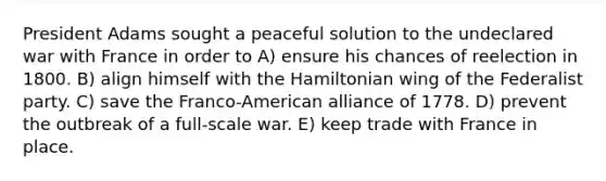 President Adams sought a peaceful solution to the undeclared war with France in order to A) ensure his chances of reelection in 1800. B) align himself with the Hamiltonian wing of the Federalist party. C) save the Franco-American alliance of 1778. D) prevent the outbreak of a full-scale war. E) keep trade with France in place.