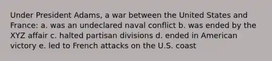 Under President Adams, a war between the United States and France: a. was an undeclared naval conflict b. was ended by the XYZ affair c. halted partisan divisions d. ended in American victory e. led to French attacks on the U.S. coast