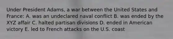 Under President Adams, a war between the United States and France: A. was an undeclared naval conflict B. was ended by the XYZ affair C. halted partisan divisions D. ended in American victory E. led to French attacks on the U.S. coast