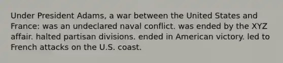 Under President Adams, a war between the United States and France: was an undeclared naval conflict. was ended by the XYZ affair. halted partisan divisions. ended in American victory. led to French attacks on the U.S. coast.