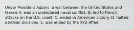 Under President Adams, a war between the United States and France A. was an undeclared naval conflict. B. led to French attacks on the U.S. coast. C. ended in American victory. D. halted partisan divisions. E. was ended by the XYZ Affair.