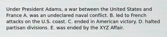 Under President Adams, a war between the United States and France A. was an undeclared naval conflict. B. led to French attacks on the U.S. coast. C. ended in American victory. D. halted partisan divisions. E. was ended by the XYZ Affair.