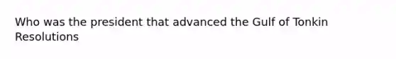 Who was the president that advanced the Gulf of Tonkin Resolutions