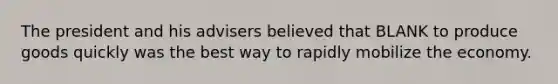 The president and his advisers believed that BLANK to produce goods quickly was the best way to rapidly mobilize the economy.