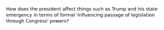 How does the president affect things such as Trump and his state emergency in terms of formal 'influencing passage of legislation through Congress' powers?